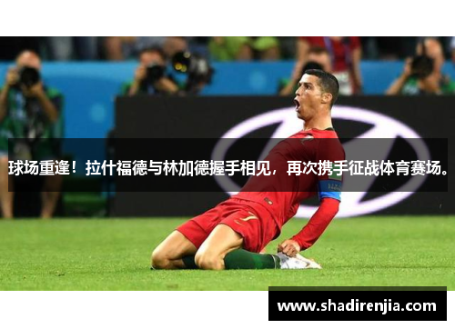 球场重逢！拉什福德与林加德握手相见，再次携手征战体育赛场。